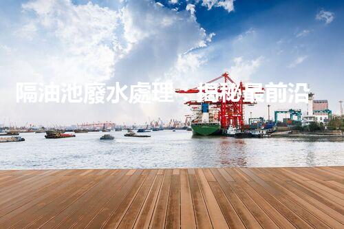 隔油池廢水處理：揭秘最前沿的環(huán)保技術(shù)！